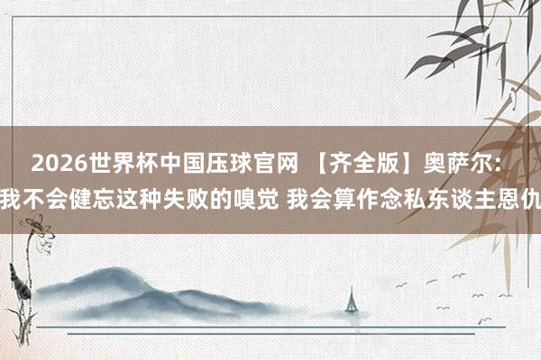2026世界杯中国压球官网 【齐全版】奥萨尔: 我不会健忘这种失败的嗅觉 我会算作念私东谈主恩仇