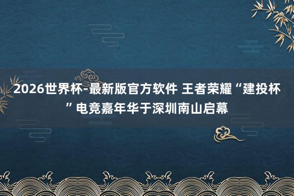 2026世界杯-最新版官方软件 王者荣耀“建投杯”电竞嘉年华于深圳南山启幕
