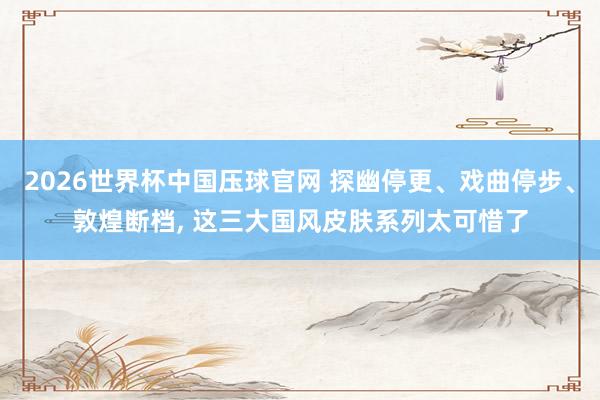 2026世界杯中国压球官网 探幽停更、戏曲停步、敦煌断档， 这三大国风皮肤系列太可惜了