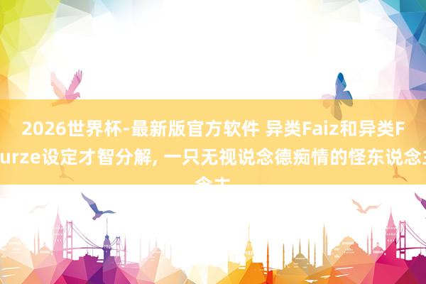 2026世界杯-最新版官方软件 异类Faiz和异类Fourze设定才智分解， 一只无视说念德痴情的怪东说念主