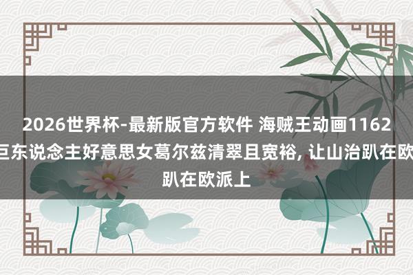 2026世界杯-最新版官方软件 海贼王动画1162话， 巨东说念主好意思女葛尔兹清翠且宽裕， 让山治趴在欧派上