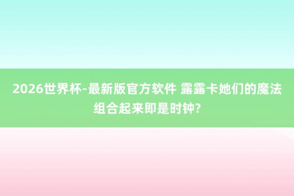 2026世界杯-最新版官方软件 露露卡她们的魔法组合起来即是时钟?