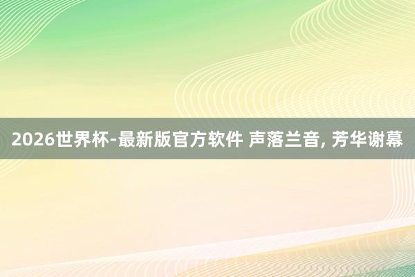 2026世界杯-最新版官方软件 声落兰音， 芳华谢幕