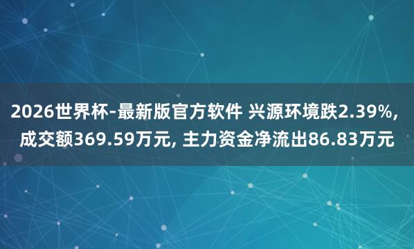 2026世界杯-最新版官方软件 兴源环境跌2.39%， 成交额369.59万元， 主力资金净流出86.83万元