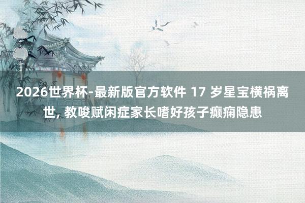 2026世界杯-最新版官方软件 17 岁星宝横祸离世， 教唆赋闲症家长嗜好孩子癫痫隐患