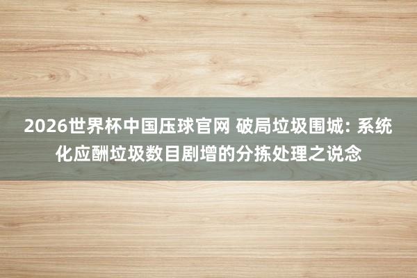 2026世界杯中国压球官网 破局垃圾围城: 系统化应酬垃圾数目剧增的分拣处理之说念