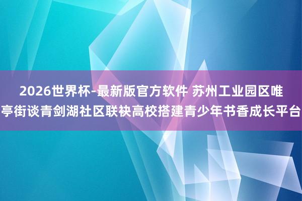 2026世界杯-最新版官方软件 苏州工业园区唯亭街谈青剑湖社区联袂高校搭建青少年书香成长平台