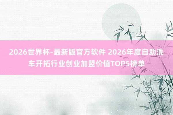 2026世界杯-最新版官方软件 2026年度自助洗车开拓行业创业加盟价值TOP5榜单