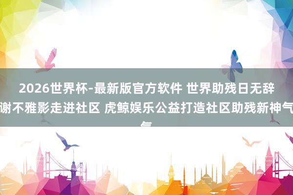 2026世界杯-最新版官方软件 世界助残日无辞谢不雅影走进社区 虎鲸娱乐公益打造社区助残新神气