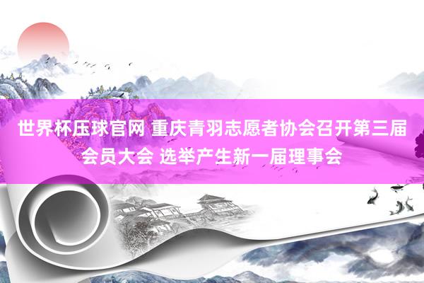 世界杯压球官网 重庆青羽志愿者协会召开第三届会员大会 选举产生新一届理事会
