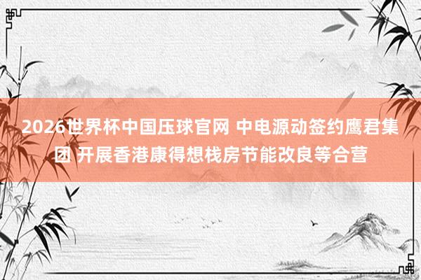 2026世界杯中国压球官网 中电源动签约鹰君集团 开展香港康得想栈房节能改良等合营
