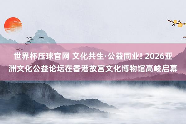 世界杯压球官网 文化共生·公益同业! 2026亚洲文化公益论坛在香港故宫文化博物馆高峻启幕
