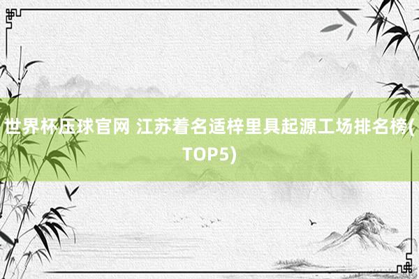 世界杯压球官网 江苏着名适梓里具起源工场排名榜(TOP5)