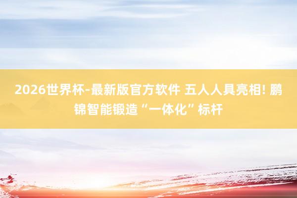 2026世界杯-最新版官方软件 五人人具亮相! 鹏锦智能锻造“一体化”标杆