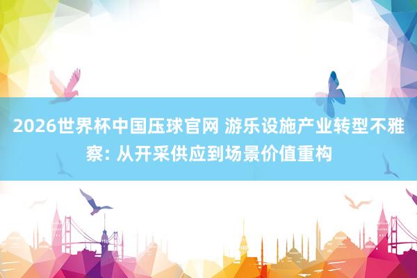 2026世界杯中国压球官网 游乐设施产业转型不雅察: 从开采供应到场景价值重构