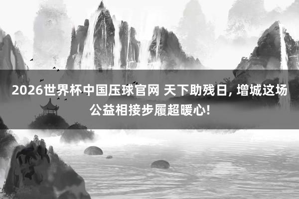 2026世界杯中国压球官网 天下助残日， 增城这场公益相接步履超暖心!
