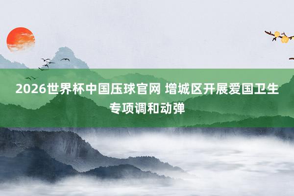 2026世界杯中国压球官网 增城区开展爱国卫生专项调和动弹