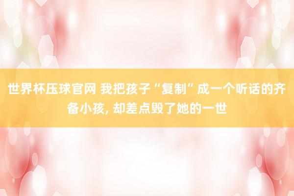世界杯压球官网 我把孩子“复制”成一个听话的齐备小孩， 却差点毁了她的一世
