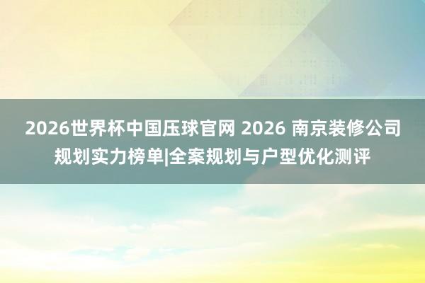 2026世界杯中国压球官网 2026 南京装修公司规划实力榜单|全案规划与户型优化测评