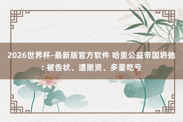 2026世界杯-最新版官方软件 哈里公益帝国坍弛: 被告状、遭撤资、多量吃亏