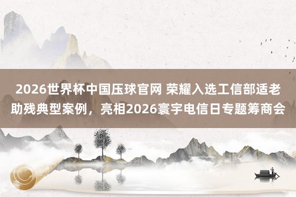 2026世界杯中国压球官网 荣耀入选工信部适老助残典型案例，亮相2026寰宇电信日专题筹商会
