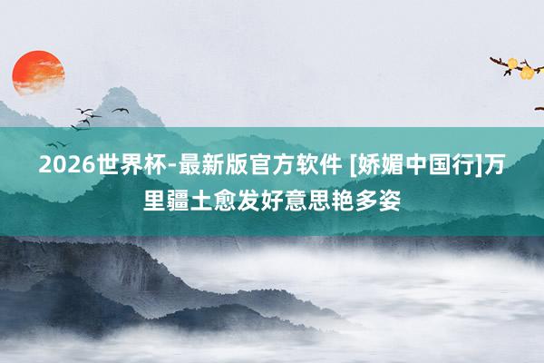 2026世界杯-最新版官方软件 [娇媚中国行]万里疆土愈发好意思艳多姿