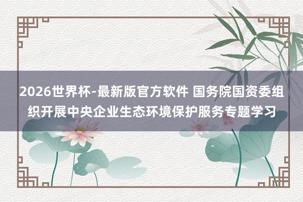 2026世界杯-最新版官方软件 国务院国资委组织开展中央企业生态环境保护服务专题学习