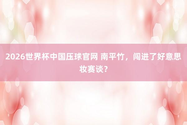2026世界杯中国压球官网 南平竹，闯进了好意思妆赛谈？