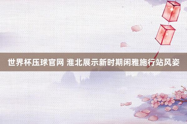 世界杯压球官网 淮北展示新时期闲雅施行站风姿