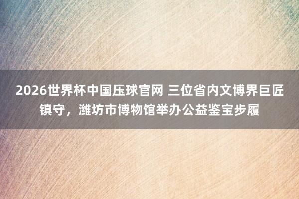 2026世界杯中国压球官网 三位省内文博界巨匠镇守，潍坊市博物馆举办公益鉴宝步履