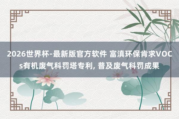 2026世界杯-最新版官方软件 富滇环保肯求VOCs有机废气科罚塔专利， 普及废气科罚成果