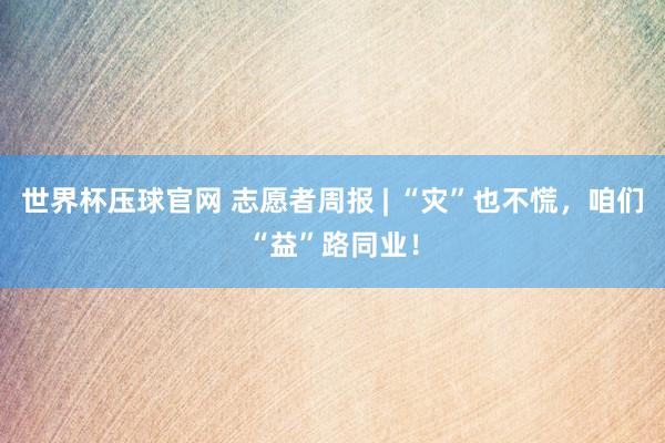 世界杯压球官网 志愿者周报 | “灾”也不慌，咱们“益”路同业！