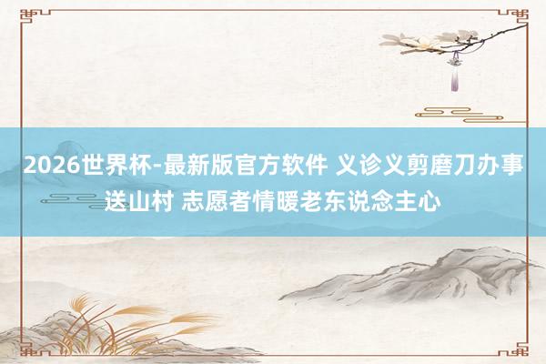 2026世界杯-最新版官方软件 义诊义剪磨刀办事送山村 志愿者情暖老东说念主心