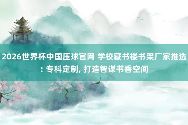 2026世界杯中国压球官网 学校藏书楼书架厂家推选: 专科定制， 打造智谋书香空间