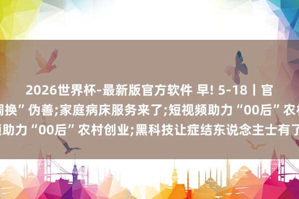 2026世界杯-最新版官方软件 早! 5-18丨官方辟谣: “北京市待业金调换”伪善;家庭病床服务来了;短视频助力“00后”农村创业;黑科技让症结东说念主士有了更多可能
