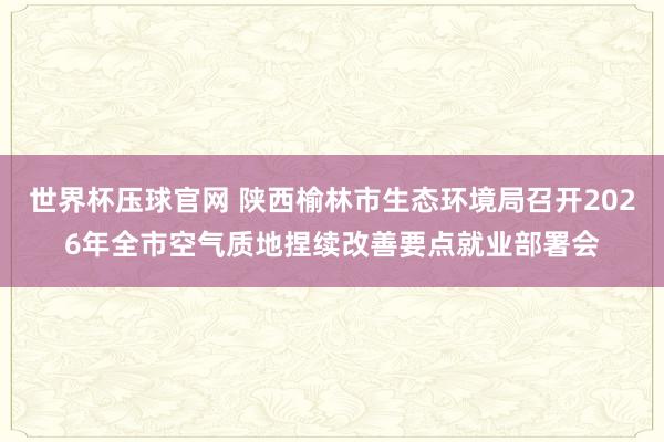 世界杯压球官网 陕西榆林市生态环境局召开2026年全市空气质地捏续改善要点就业部署会