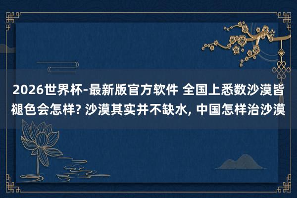 2026世界杯-最新版官方软件 全国上悉数沙漠皆褪色会怎样? 沙漠其实并不缺水， 中国怎样治沙漠