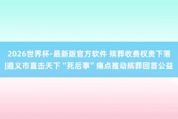 2026世界杯-最新版官方软件 殡葬收费权贵下落|遵义市直击天下“死后事”痛点推动殡葬回首公益