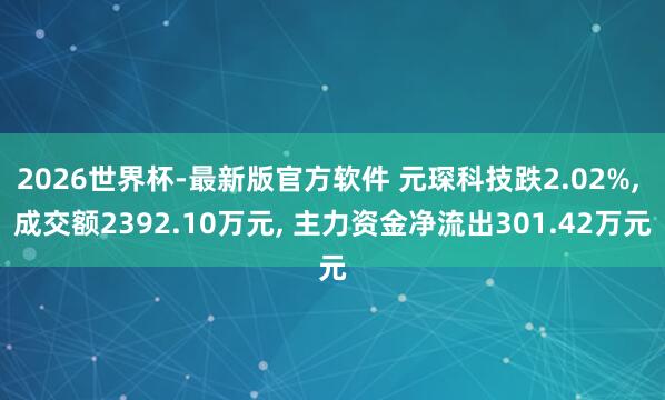 2026世界杯-最新版官方软件 元琛科技跌2.02%， 成交额2392.10万元， 主力资金净流出301.42万元
