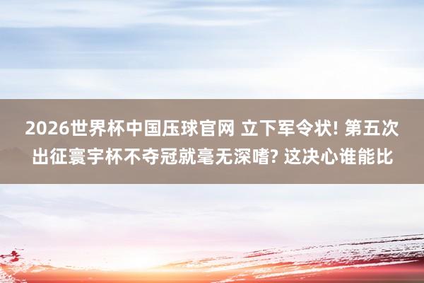 2026世界杯中国压球官网 立下军令状! 第五次出征寰宇杯不夺冠就毫无深嗜? 这决心谁能比