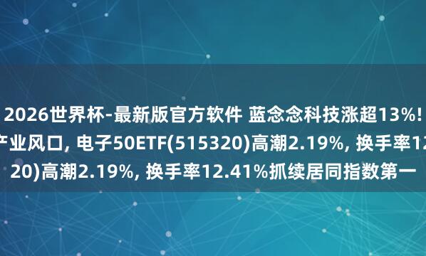 2026世界杯-最新版官方软件 蓝念念科技涨超13%! 深耕智能硬件霸占产业风口， 电子50ETF(515320)高潮2.19%， 换手率12.41%抓续居同指数第一