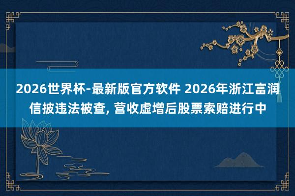2026世界杯-最新版官方软件 2026年浙江富润信披违法被查， 营收虚增后股票索赔进行中