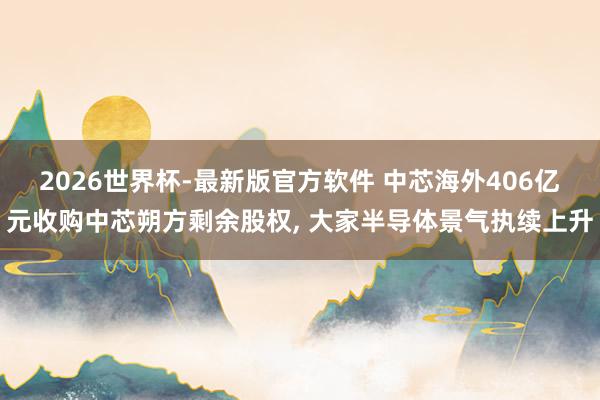 2026世界杯-最新版官方软件 中芯海外406亿元收购中芯朔方剩余股权， 大家半导体景气执续上升