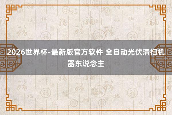2026世界杯-最新版官方软件 全自动光伏清扫机器东说念主