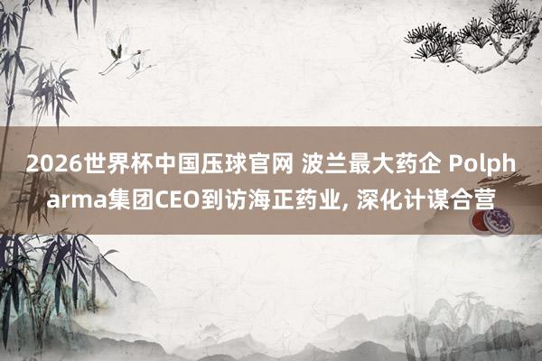 2026世界杯中国压球官网 波兰最大药企 Polpharma集团CEO到访海正药业， 深化计谋合营
