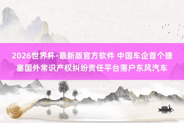 2026世界杯-最新版官方软件 中国车企首个搪塞国外常识产权纠纷责任平台落户东风汽车