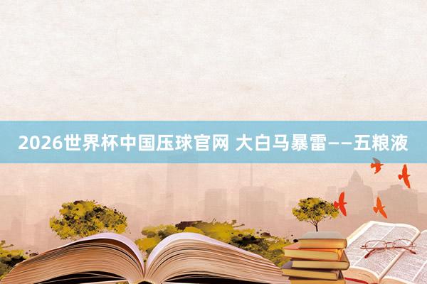 2026世界杯中国压球官网 大白马暴雷——五粮液