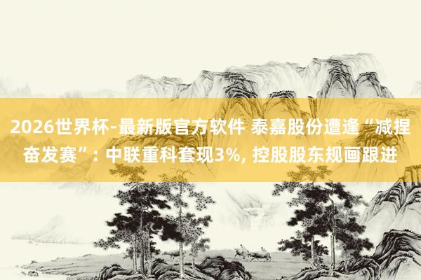 2026世界杯-最新版官方软件 泰嘉股份遭逢“减捏奋发赛”: 中联重科套现3%， 控股股东规画跟进