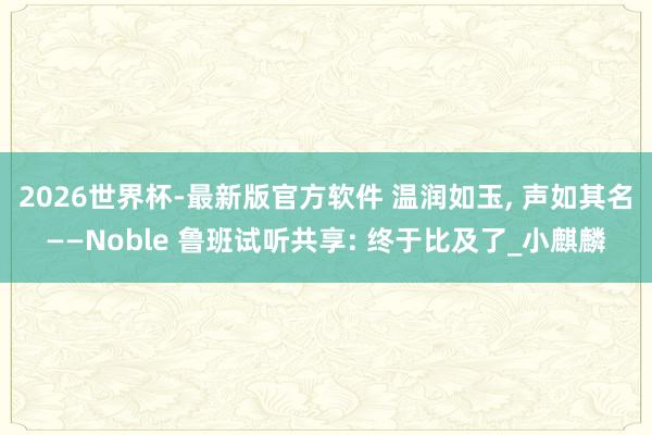 2026世界杯-最新版官方软件 温润如玉， 声如其名——Noble 鲁班试听共享: 终于比及了_小麒麟