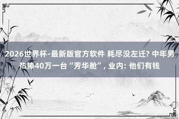 2026世界杯-最新版官方软件 耗尽没左迁? 中年男热捧40万一台“芳华舱”， 业内: 他们有钱
